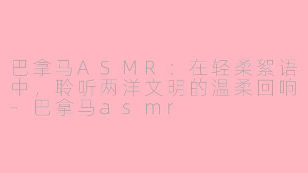 巴拿马ASMR：在轻柔絮语中，聆听两洋文明的温柔回响-巴拿马asmr