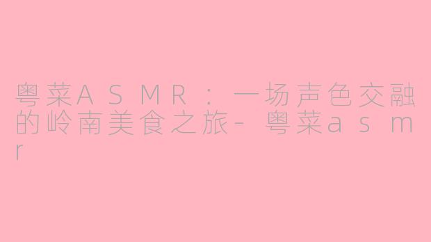 粤菜ASMR：一场声色交融的岭南美食之旅-粤菜asmr