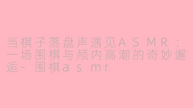 当棋子落盘声遇见ASMR：一场围棋与颅内高潮的奇妙邂逅-围棋asmr