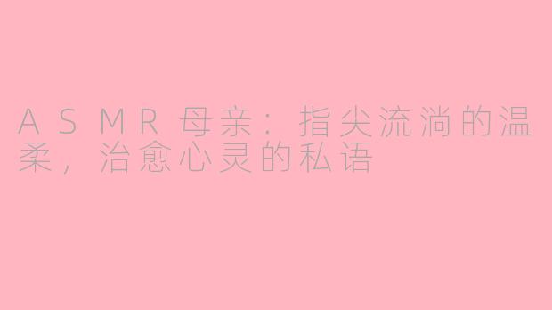 ASMR母亲：指尖流淌的温柔，治愈心灵的私语