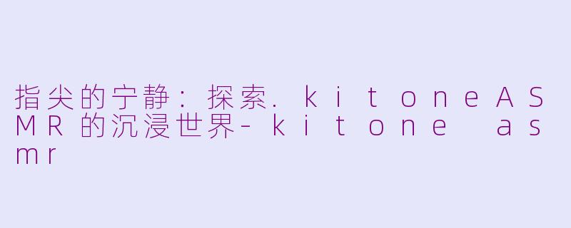 指尖的宁静：探索.kitoneASMR的沉浸世界-kitone asmr