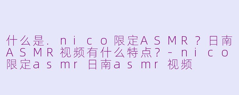 什么是.nico限定ASMR？日南ASMR视频有什么特点？-nico限定asmr日南asmr视频