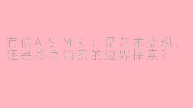 有偿ASMR：是艺术变现，还是感官消费的边界探索？