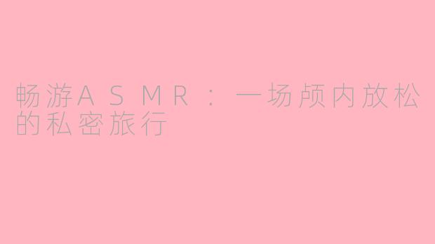 畅游ASMR：一场颅内放松的私密旅行