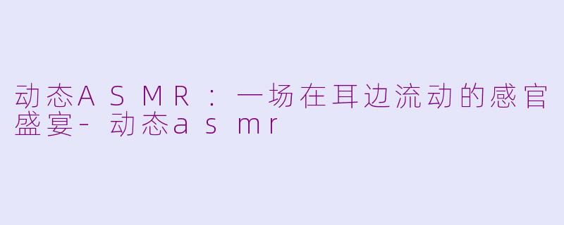 动态ASMR：一场在耳边流动的感官盛宴-动态asmr