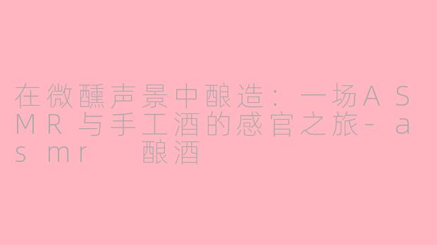 在微醺声景中酿造：一场ASMR与手工酒的感官之旅-asmr 酿酒