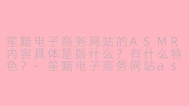 笙黯电子商务网站的ASMR内容具体是指什么?有什么特色?-笙黯电子商务网站asmr