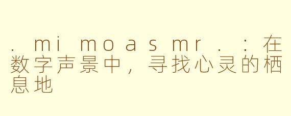 .mimoasmr.：在数字声景中，寻找心灵的栖息地