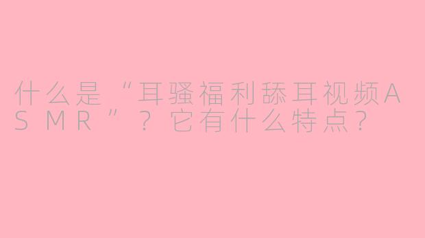 什么是“耳骚福利舔耳视频ASMR”？它有什么特点？