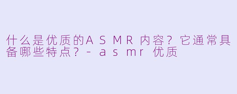 什么是优质的ASMR内容？它通常具备哪些特点？-asmr优质