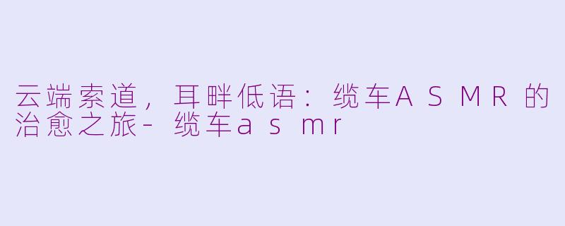 云端索道，耳畔低语：缆车ASMR的治愈之旅-缆车asmr