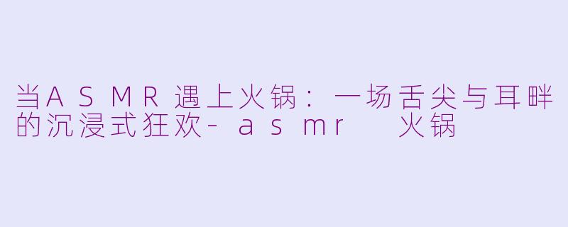 当ASMR遇上火锅：一场舌尖与耳畔的沉浸式狂欢-asmr 火锅
