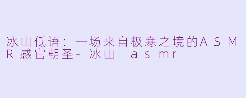 冰山低语：一场来自极寒之境的ASMR感官朝圣-冰山 asmr