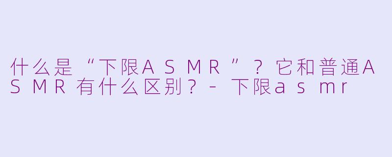 什么是“下限ASMR”?它和普通ASMR有什么区别?-下限asmr