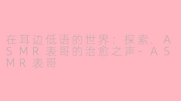 在耳边低语的世界：探索.ASMR表哥的治愈之声-ASMR表哥