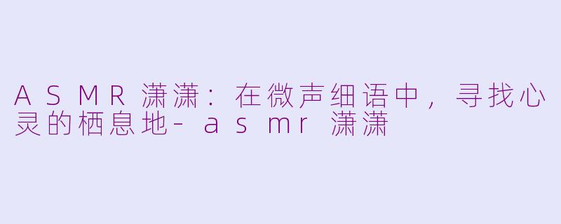 ASMR潇潇：在微声细语中，寻找心灵的栖息地-asmr潇潇