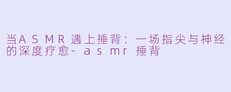 当ASMR遇上捶背:一场指尖与神经的深度疗愈-asmr捶背