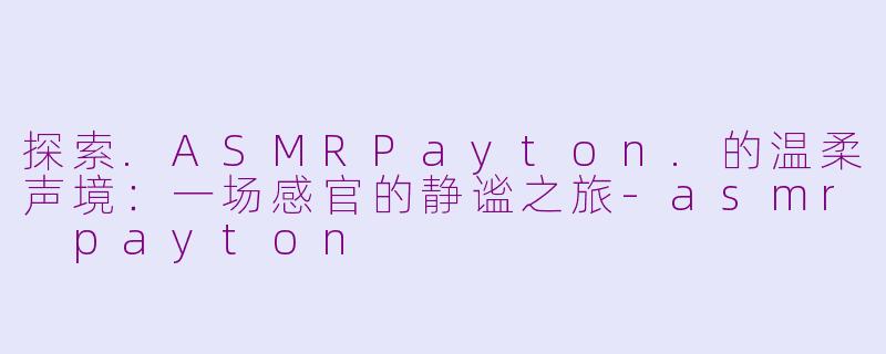 探索.ASMRPayton.的温柔声境：一场感官的静谧之旅-asmr payton