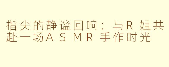 指尖的静谧回响：与R姐共赴一场ASMR手作时光