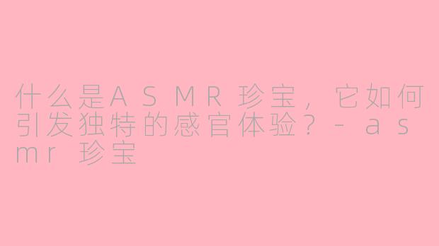 什么是ASMR珍宝，它如何引发独特的感官体验？-asmr珍宝