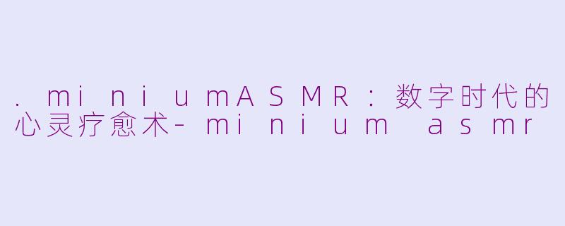 .miniumASMR：数字时代的心灵疗愈术-minium asmr