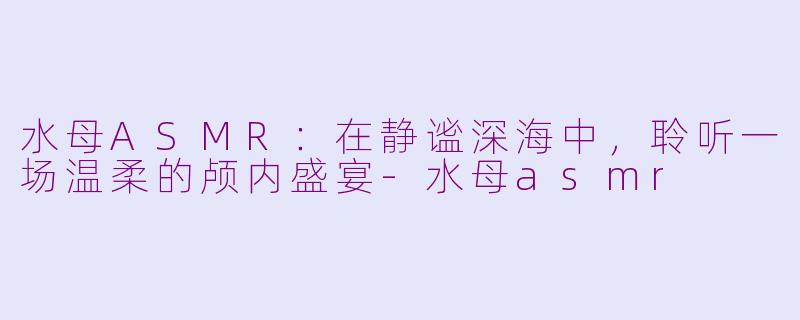 水母ASMR：在静谧深海中，聆听一场温柔的颅内盛宴-水母asmr