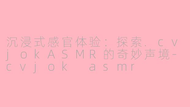 沉浸式感官体验：探索.cvjokASMR的奇妙声境-cvjok asmr