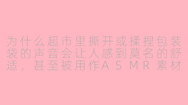 为什么超市里撕开或揉捏包装袋的声音会让人感到莫名的舒适，甚至被用作ASMR素材？