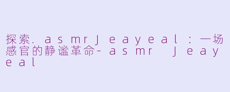 探索.asmrJeayeal：一场感官的静谧革命-asmr Jeayeal