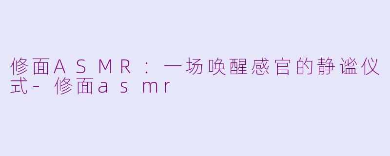 修面ASMR:一场唤醒感官的静谧仪式