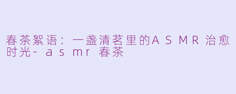 春茶絮语：一盏清茗里的ASMR治愈时光-asmr春茶