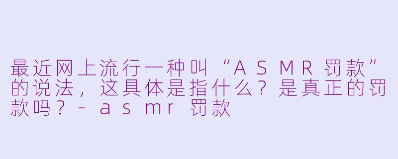 最近网上流行一种叫“ASMR罚款”的说法，这具体是指什么？是真正的罚款吗？-asmr罚款