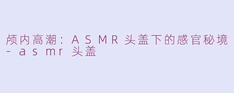颅内高潮：ASMR头盖下的感官秘境-asmr头盖