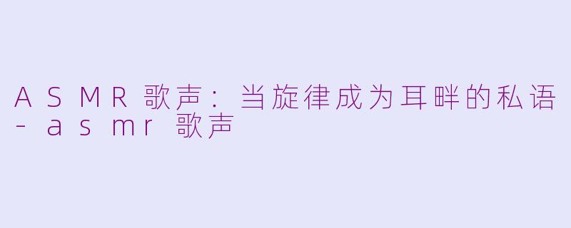 ASMR歌声：当旋律成为耳畔的私语-asmr歌声