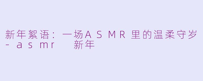 新年絮语：一场ASMR里的温柔守岁-asmr 新年