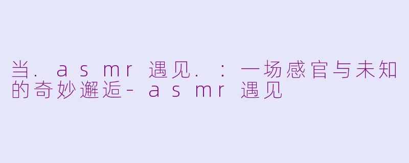 当.asmr遇见.：一场感官与未知的奇妙邂逅-asmr遇见
