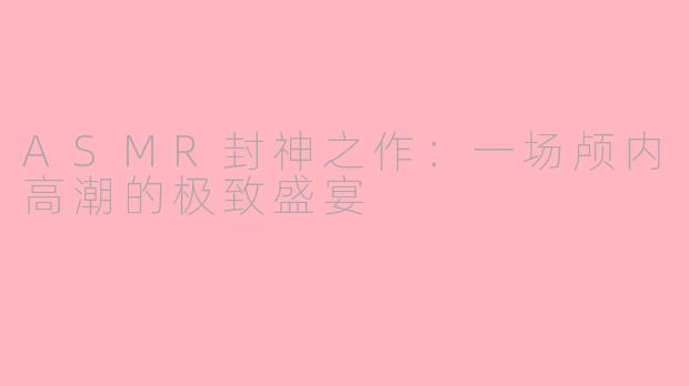 ASMR封神之作：一场颅内高潮的极致盛宴