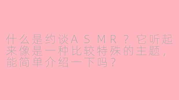 什么是约谈ASMR？它听起来像是一种比较特殊的主题，能简单介绍一下吗？