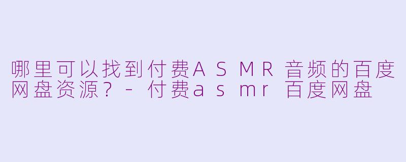 哪里可以找到付费ASMR音频的百度网盘资源？-付费asmr百度网盘