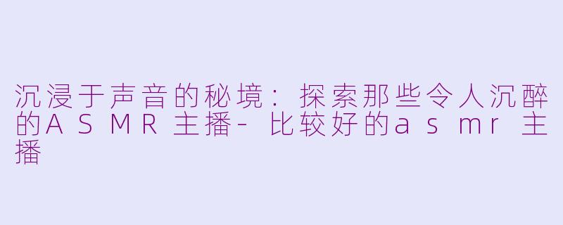 沉浸于声音的秘境：探索那些令人沉醉的ASMR主播-比较好的asmr主播