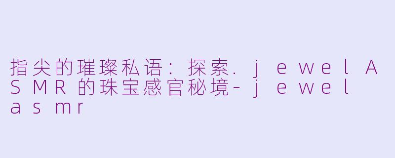 指尖的璀璨私语：探索.jewelASMR的珠宝感官秘境-jewel asmr