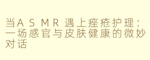 当ASMR遇上痤疮护理：一场感官与皮肤健康的微妙对话