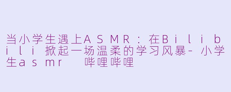 当小学生遇上ASMR：在Bilibili掀起一场温柔的学习风暴-小学生asmr 哔哩哔哩