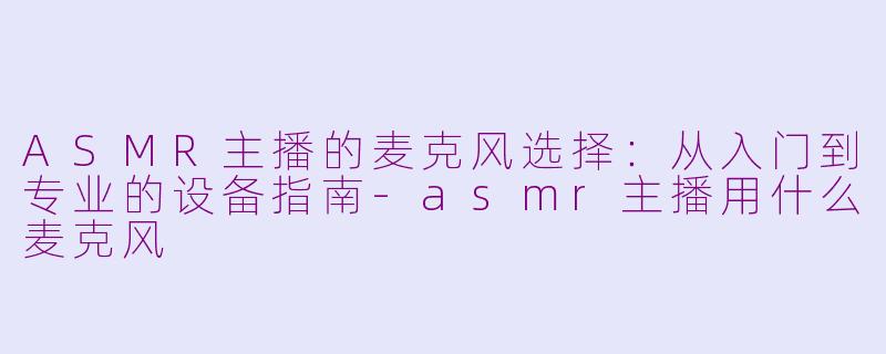 ASMR主播的麦克风选择：从入门到专业的设备指南-asmr主播用什么麦克风