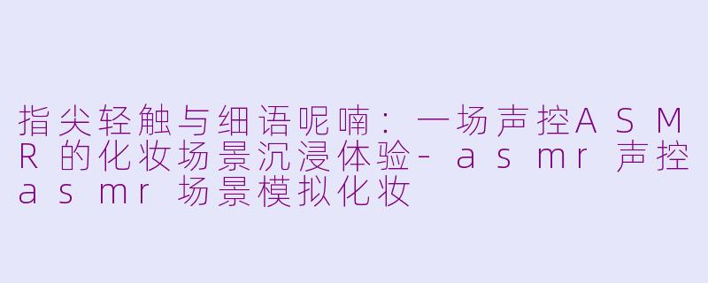 指尖轻触与细语呢喃：一场声控ASMR的化妆场景沉浸体验-asmr声控asmr场景模拟化妆