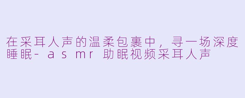 在采耳人声的温柔包裹中，寻一场深度睡眠-asmr助眠视频采耳人声