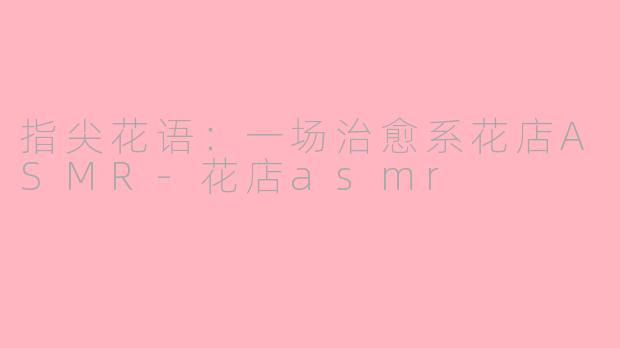 指尖花语：一场治愈系花店ASMR-花店asmr