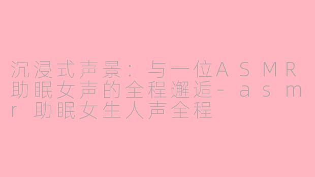 沉浸式声景:与一位ASMR助眠女声的全程邂逅-asmr助眠女生人声全程