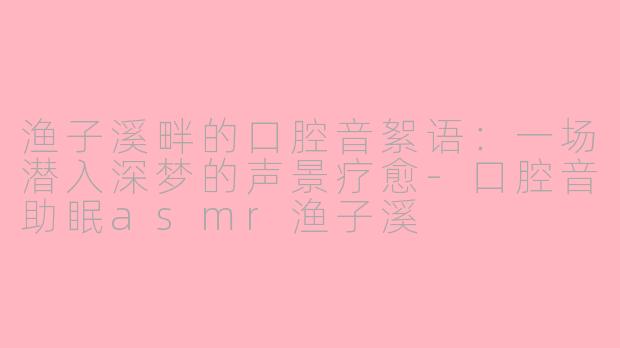 渔子溪畔的口腔音絮语：一场潜入深梦的声景疗愈-口腔音助眠asmr渔子溪