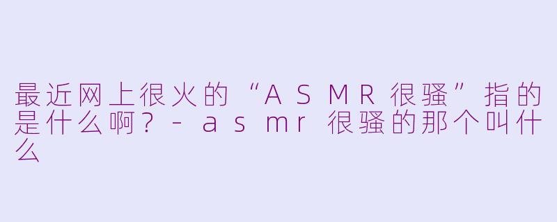 最近网上很火的“ASMR很骚”指的是什么啊？-asmr很骚的那个叫什么